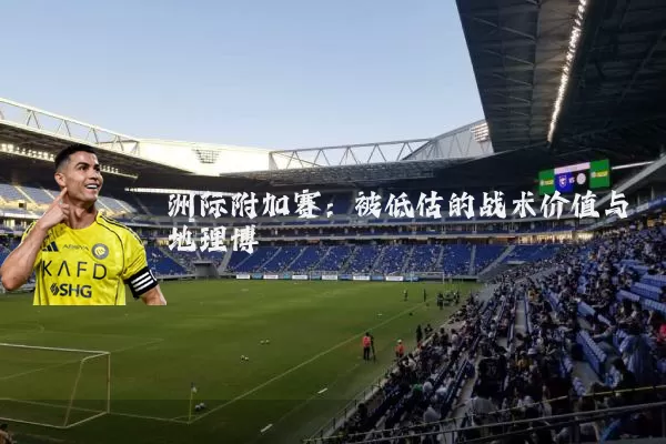 洲际附加赛:被低估的战术价值与地理博弈