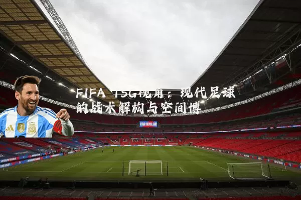 FIFA TSG视角:现代足球的战术解构与空间博弈