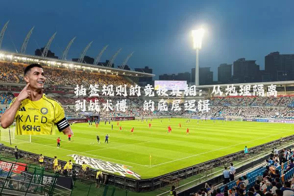 抽签规则的竞技真相:从地理隔离到战术博弈的底层逻辑